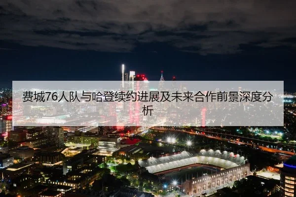费城76人队与哈登续约进展及未来合作前景深度分析